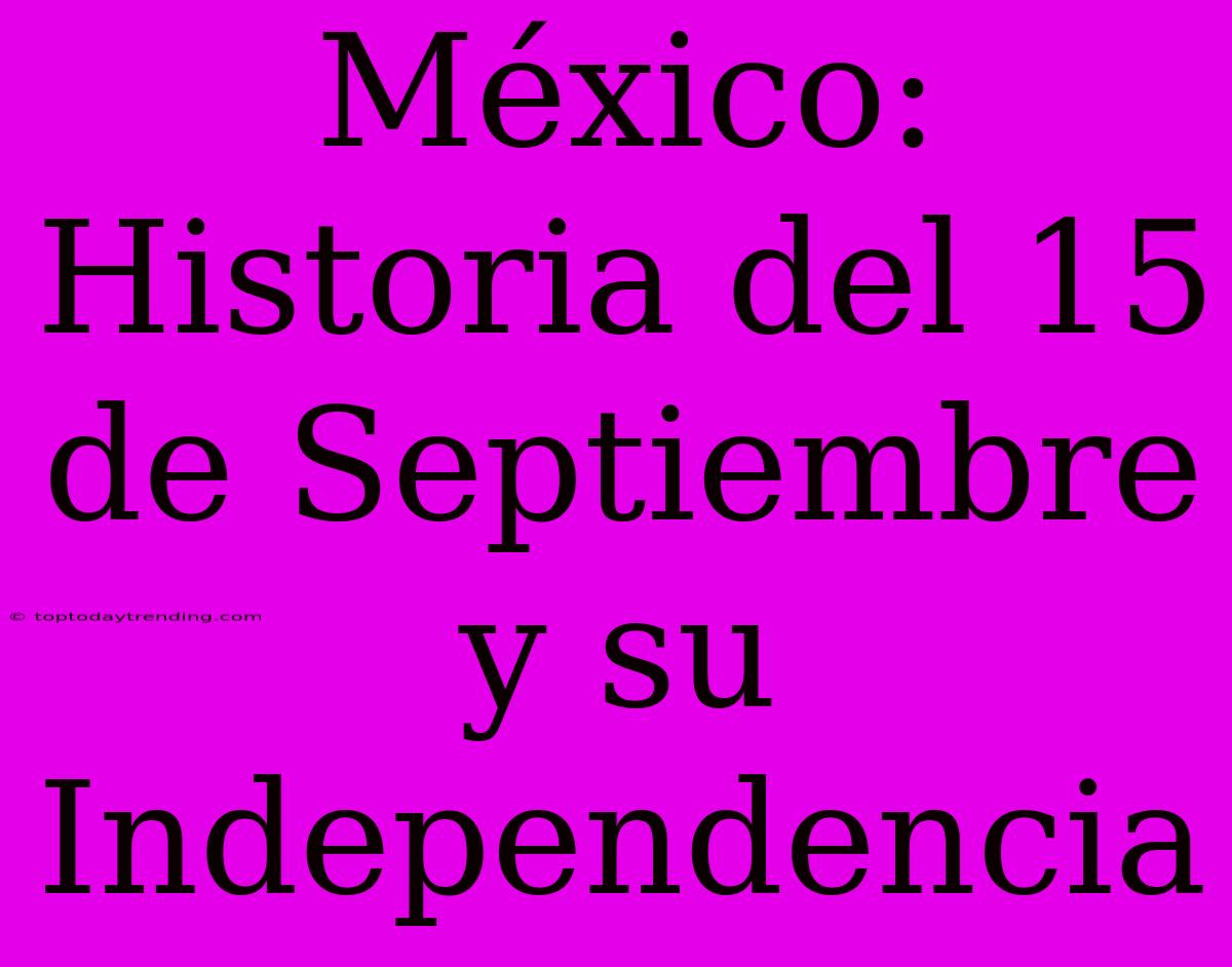 México: Historia Del 15 De Septiembre Y Su Independencia