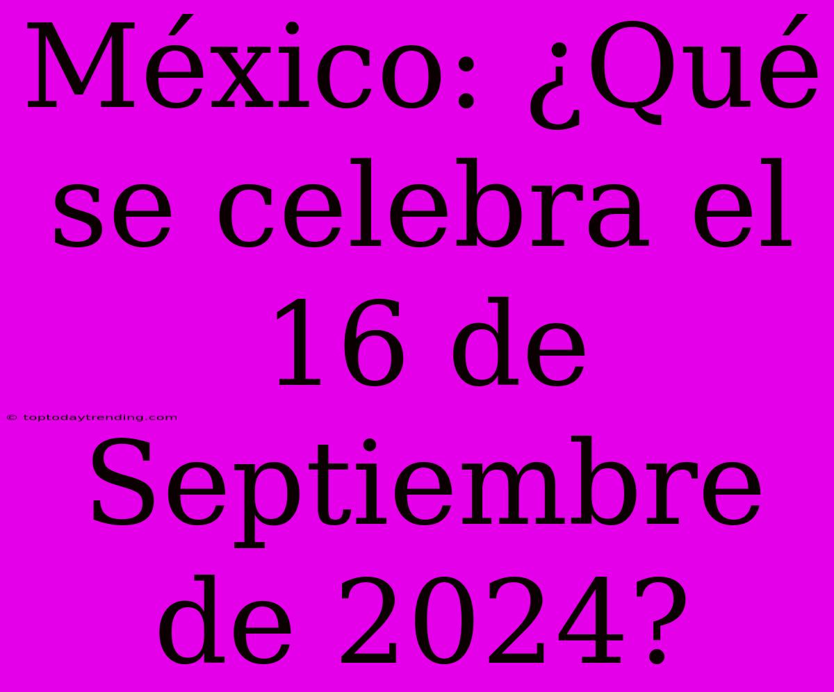 México: ¿Qué Se Celebra El 16 De Septiembre De 2024?