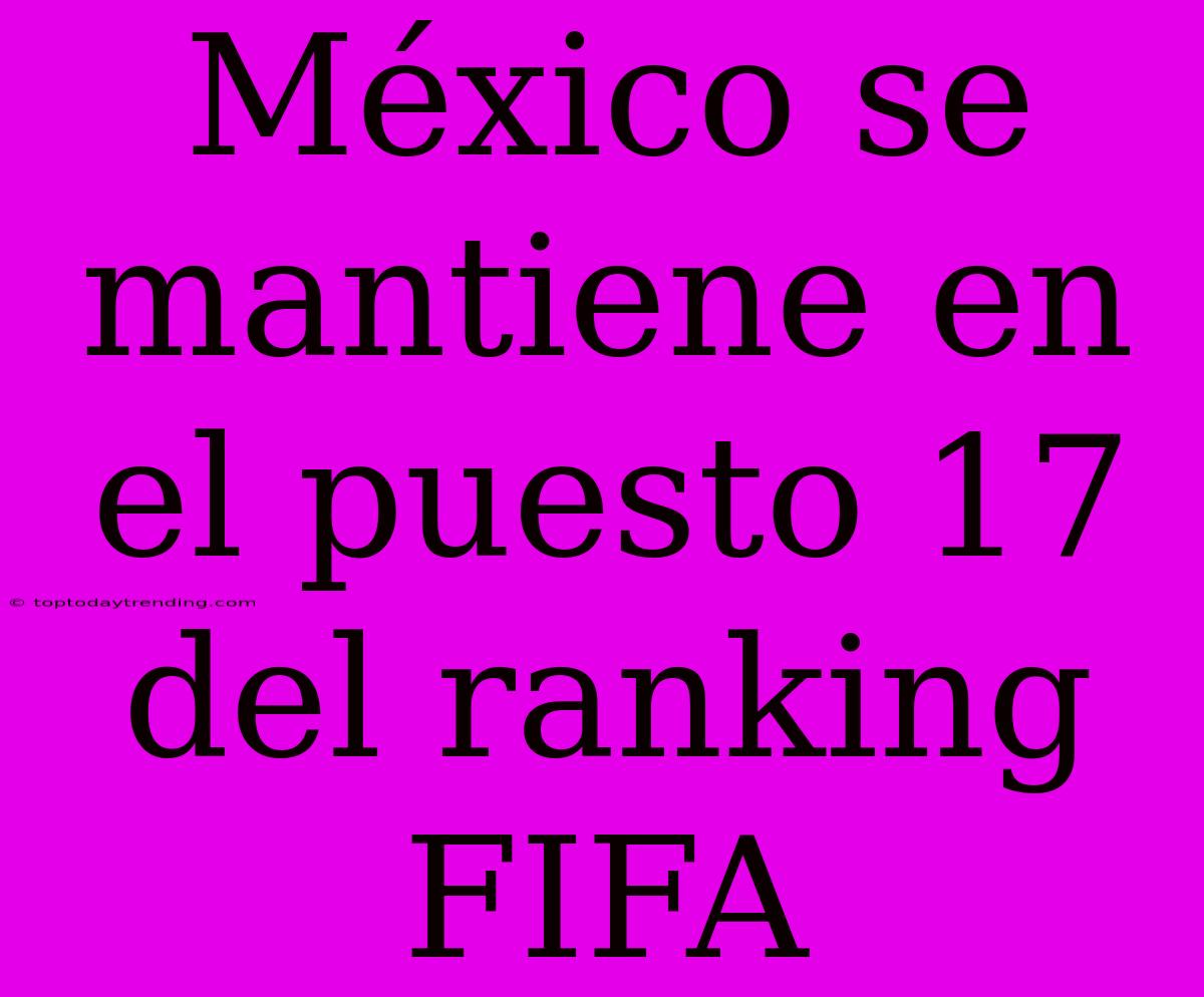 México Se Mantiene En El Puesto 17 Del Ranking FIFA