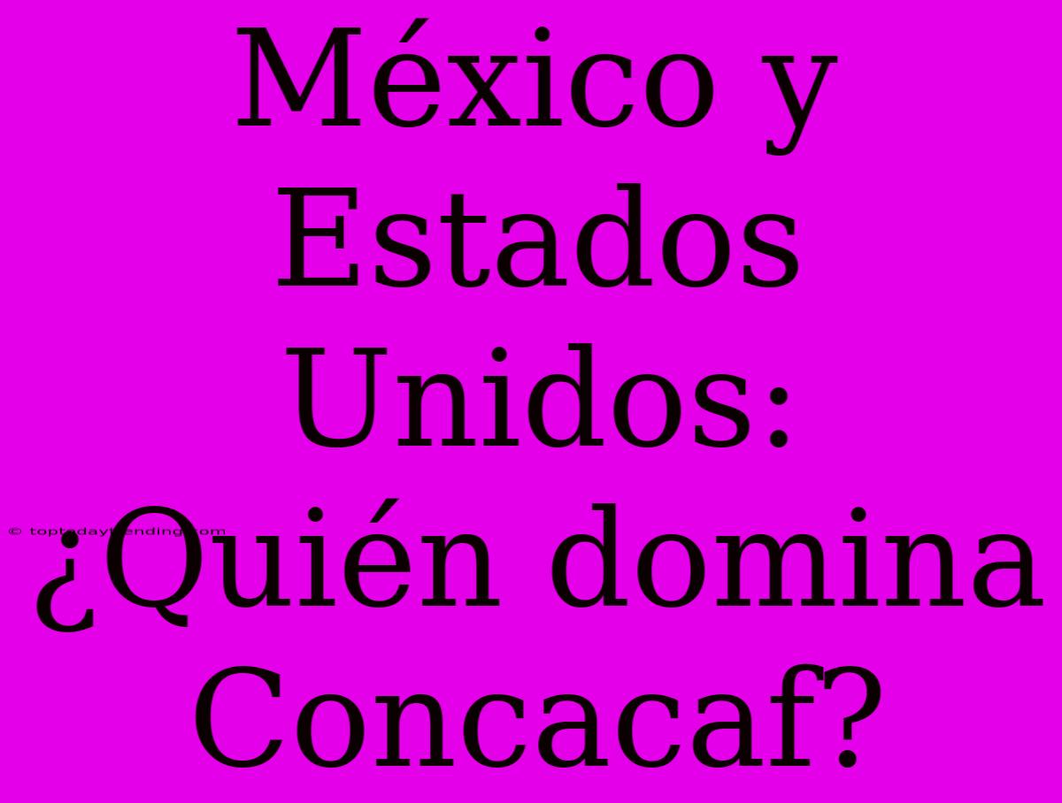 México Y Estados Unidos: ¿Quién Domina Concacaf?