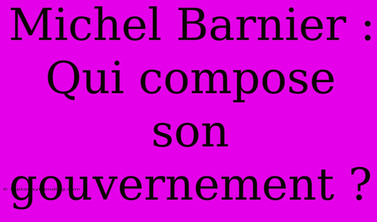 Michel Barnier : Qui Compose Son Gouvernement ?