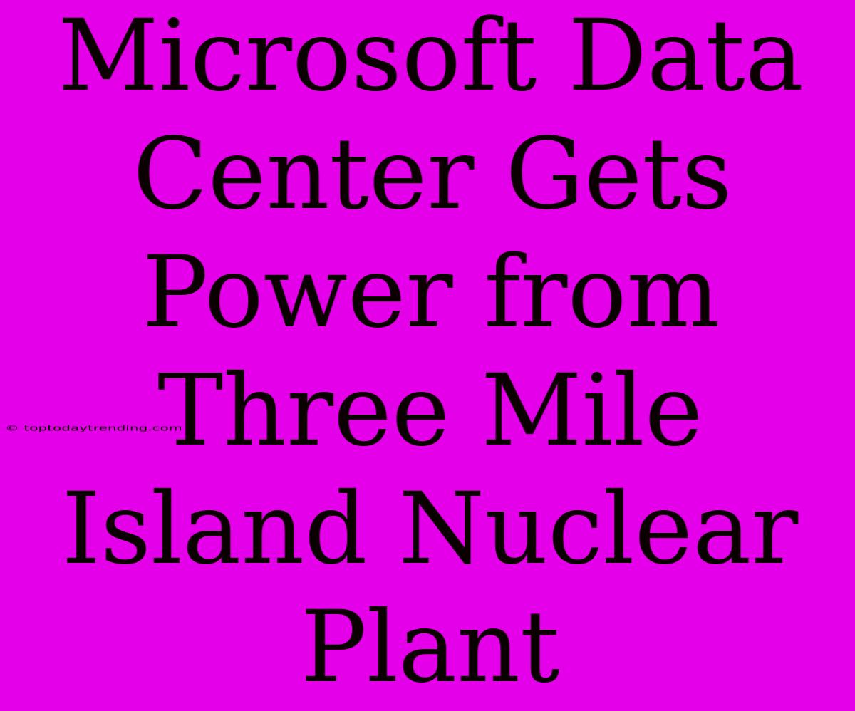 Microsoft Data Center Gets Power From Three Mile Island Nuclear Plant