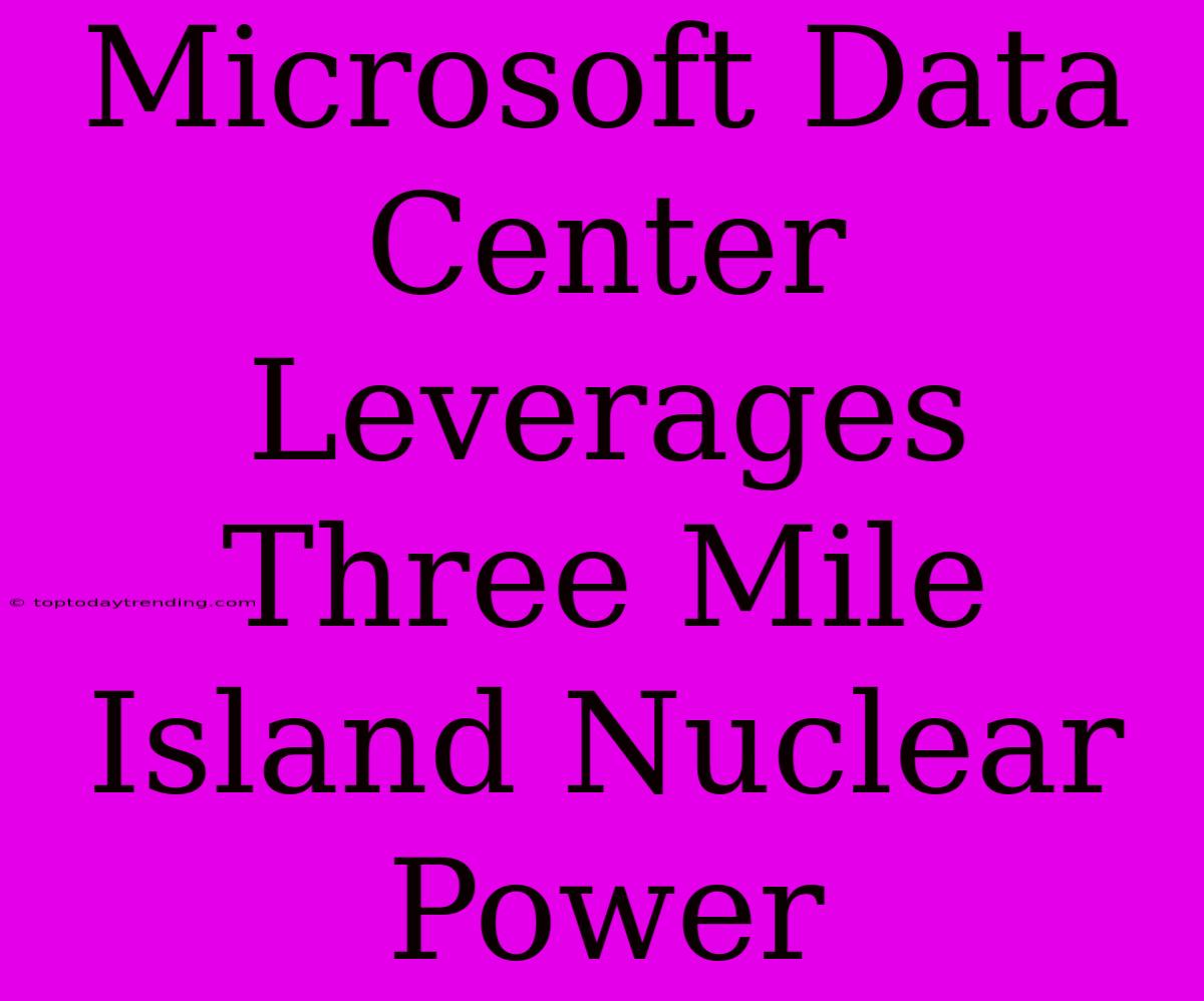 Microsoft Data Center Leverages Three Mile Island Nuclear Power