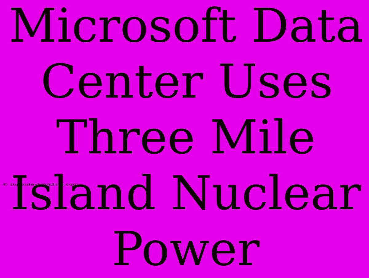 Microsoft Data Center Uses Three Mile Island Nuclear Power