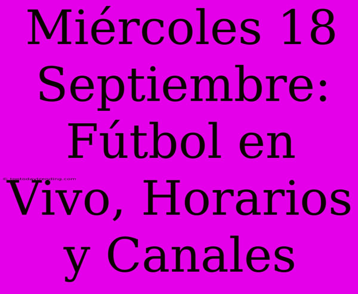 Miércoles 18 Septiembre: Fútbol En Vivo, Horarios Y Canales