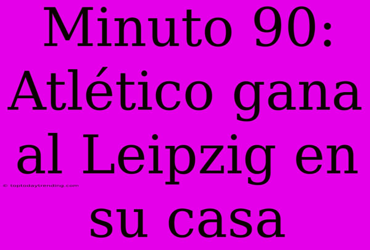 Minuto 90: Atlético Gana Al Leipzig En Su Casa