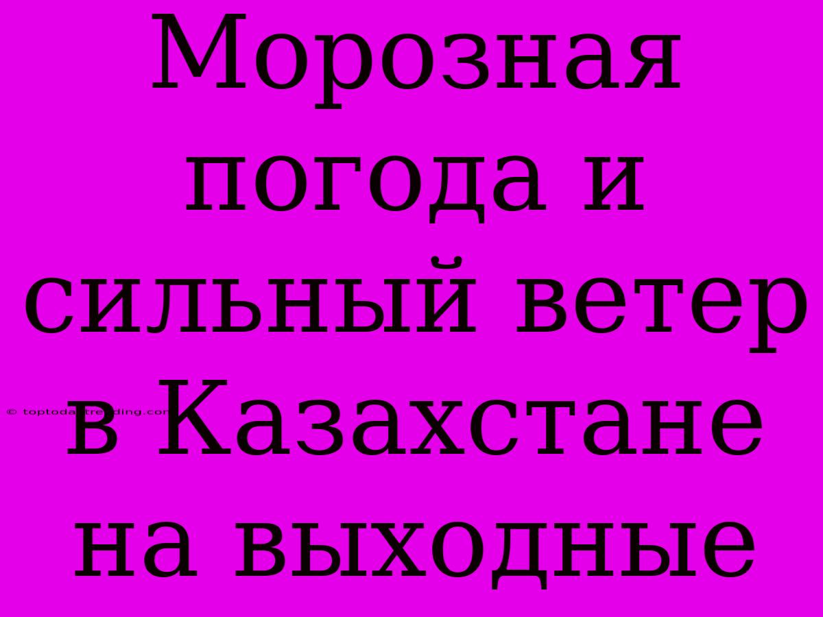 Морозная Погода И Сильный Ветер В Казахстане На Выходные