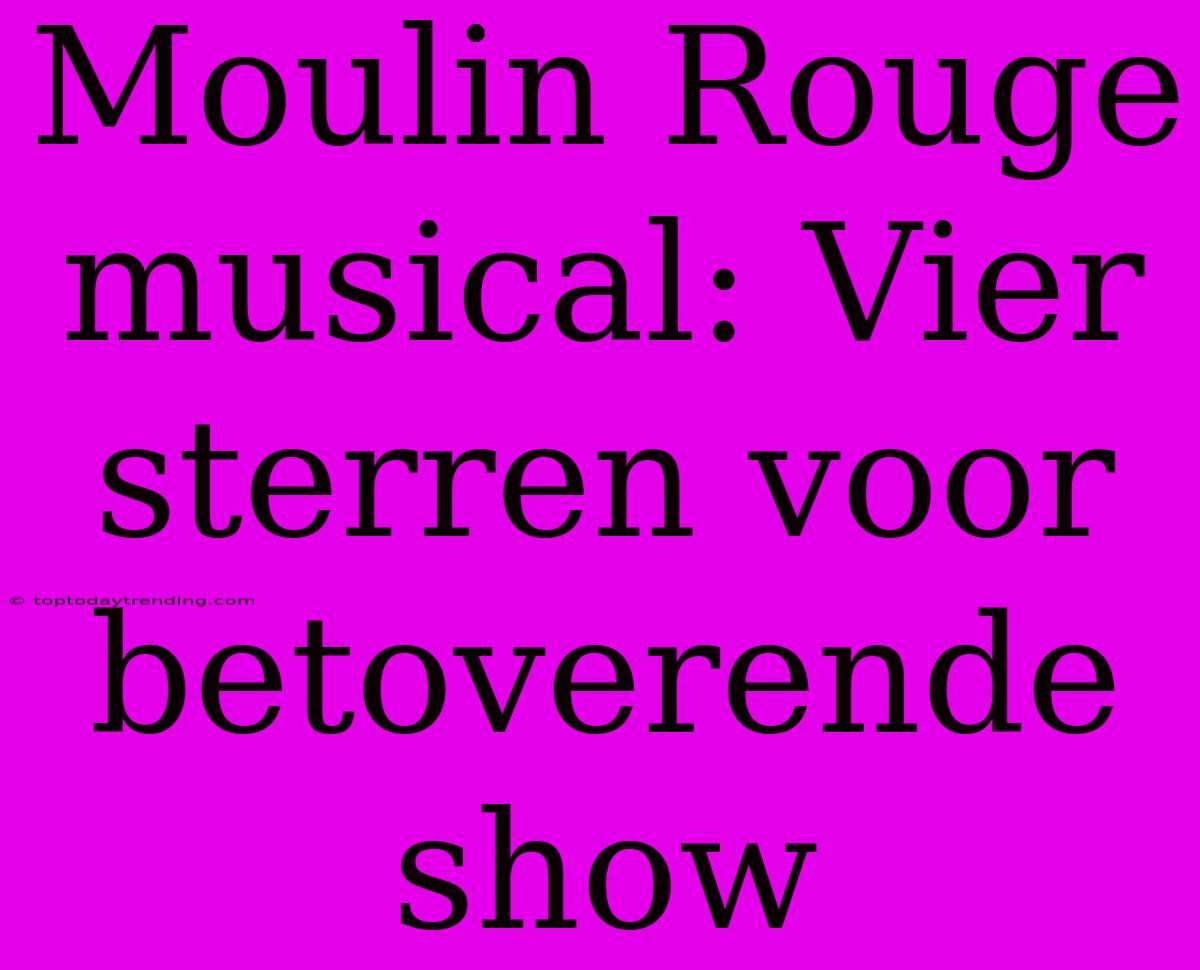 Moulin Rouge Musical: Vier Sterren Voor Betoverende Show