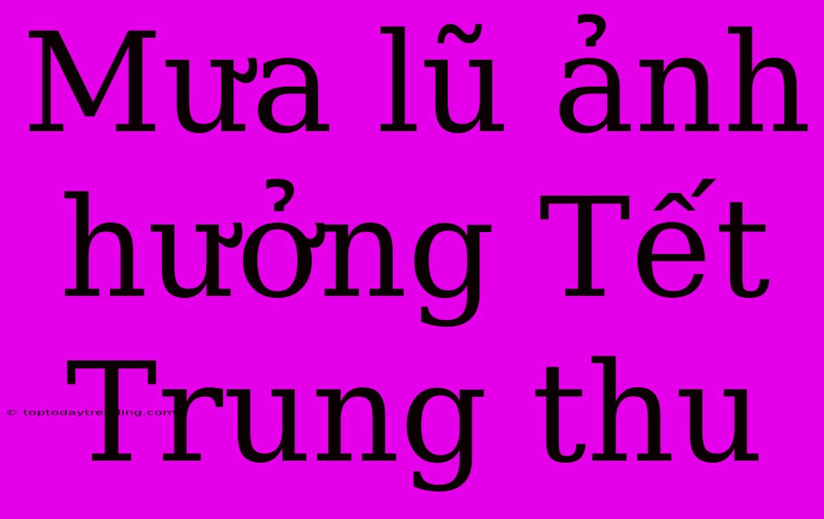 Mưa Lũ Ảnh Hưởng Tết Trung Thu