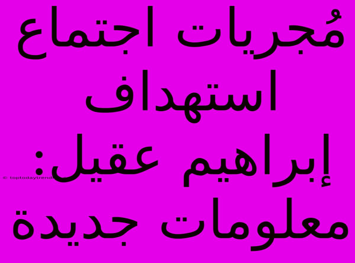 مُجريات اجتماع استهداف إبراهيم عقيل: معلومات جديدة