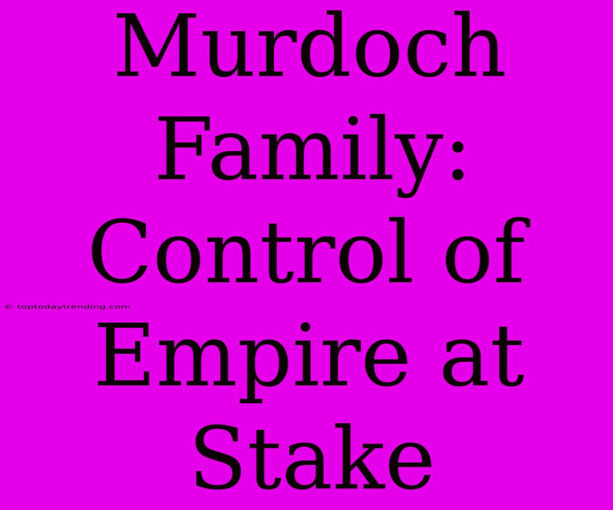 Murdoch Family:  Control Of Empire At Stake