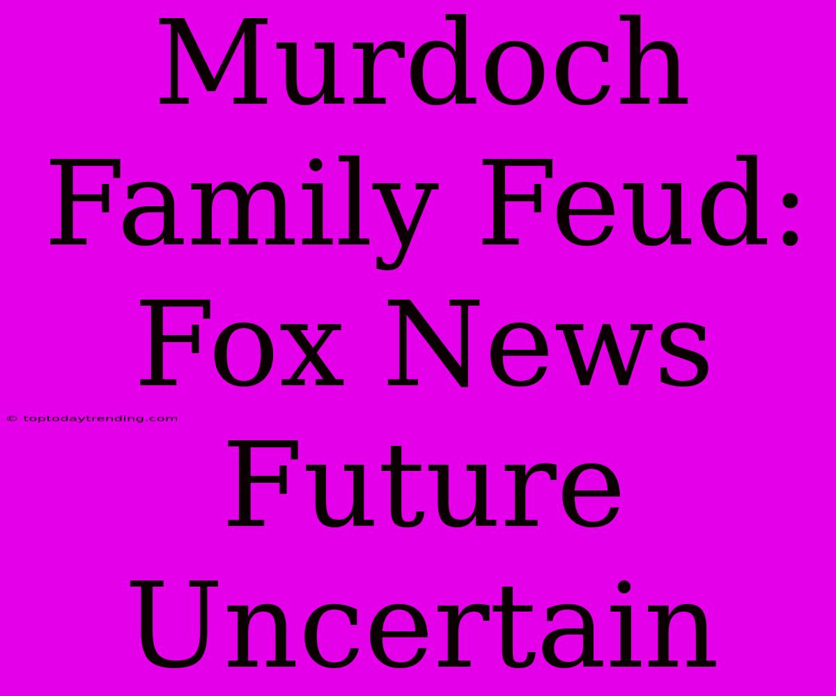 Murdoch Family Feud: Fox News Future Uncertain