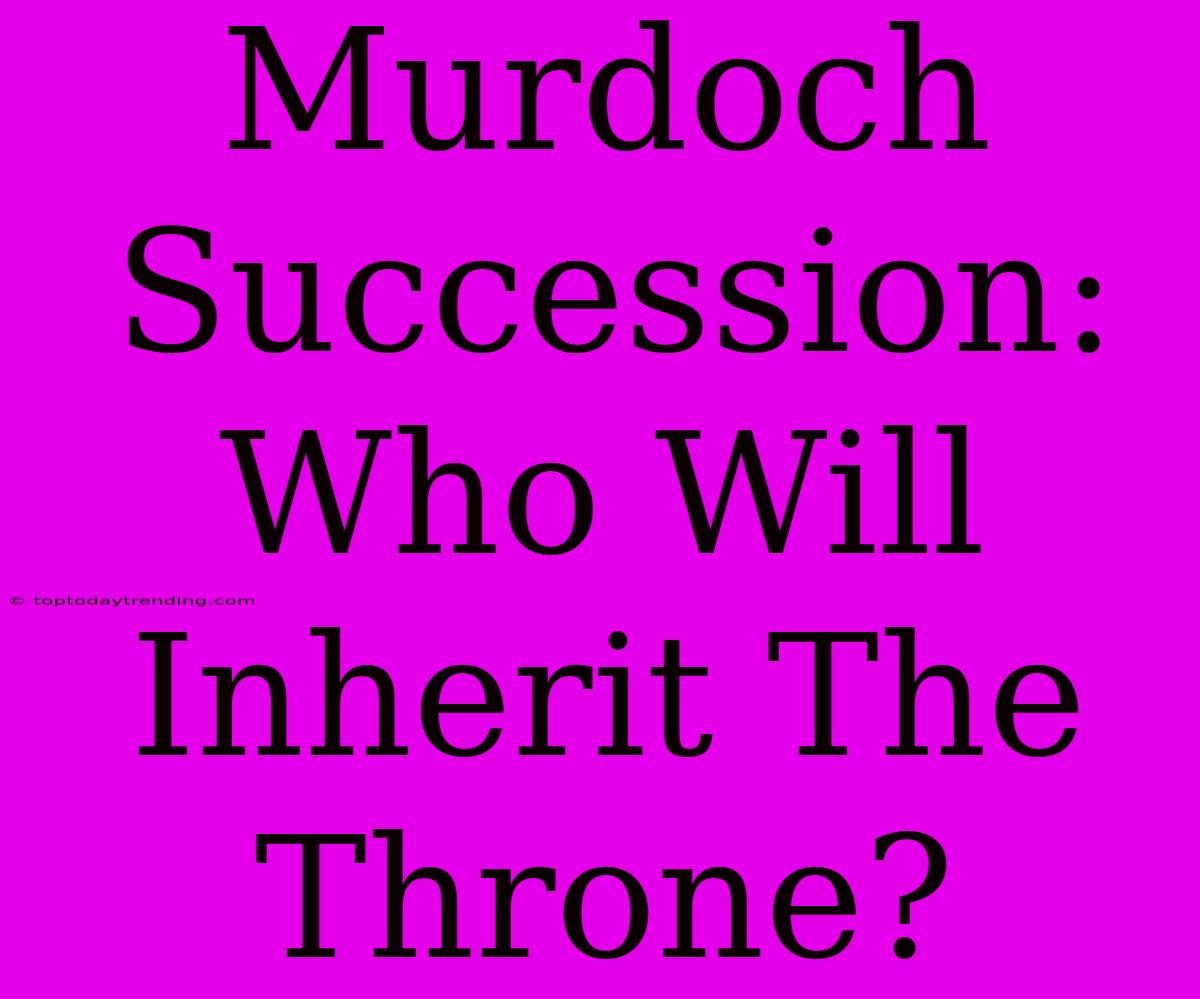 Murdoch Succession: Who Will Inherit The Throne?