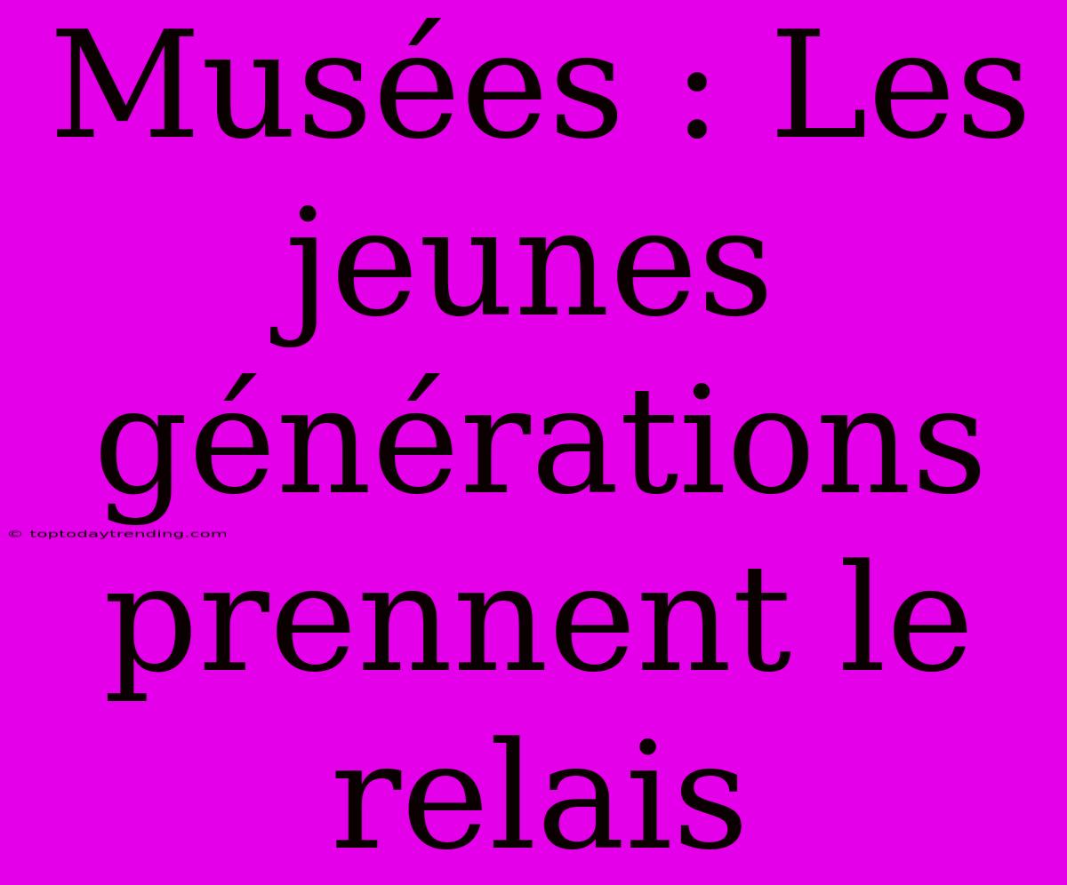 Musées : Les Jeunes Générations Prennent Le Relais