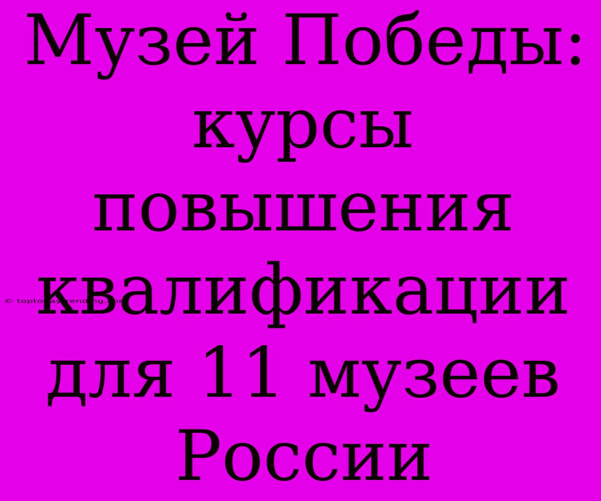 Музей Победы: Курсы Повышения Квалификации Для 11 Музеев России