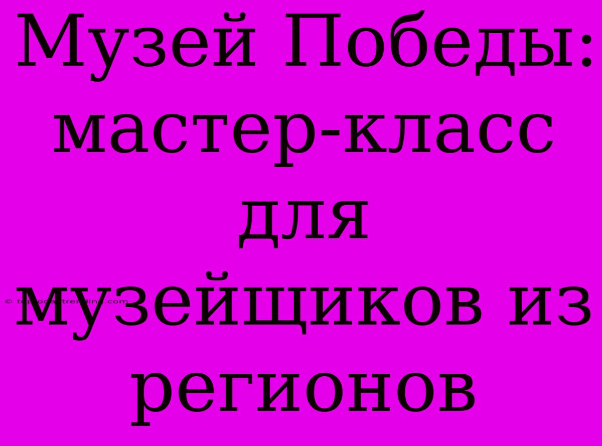 Музей Победы: Мастер-класс Для Музейщиков Из Регионов