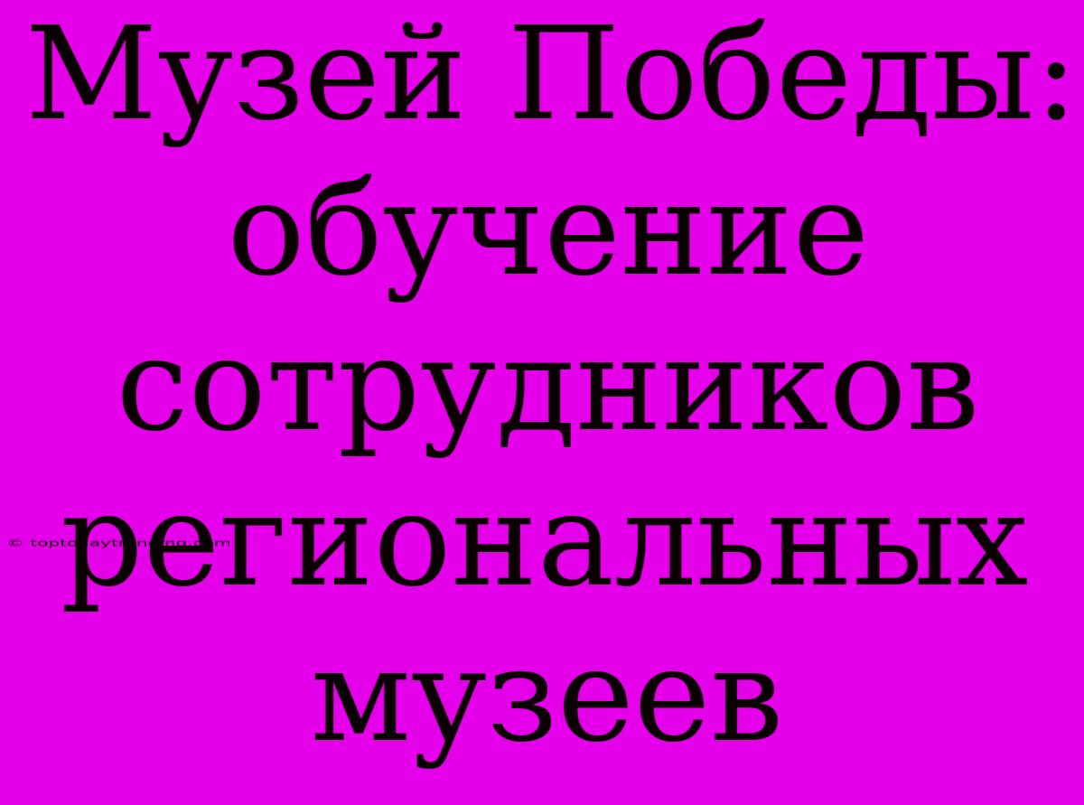 Музей Победы: Обучение Сотрудников Региональных Музеев