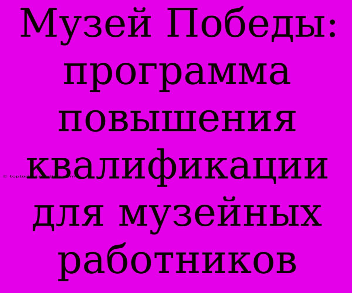 Музей Победы:  Программа Повышения Квалификации Для Музейных Работников