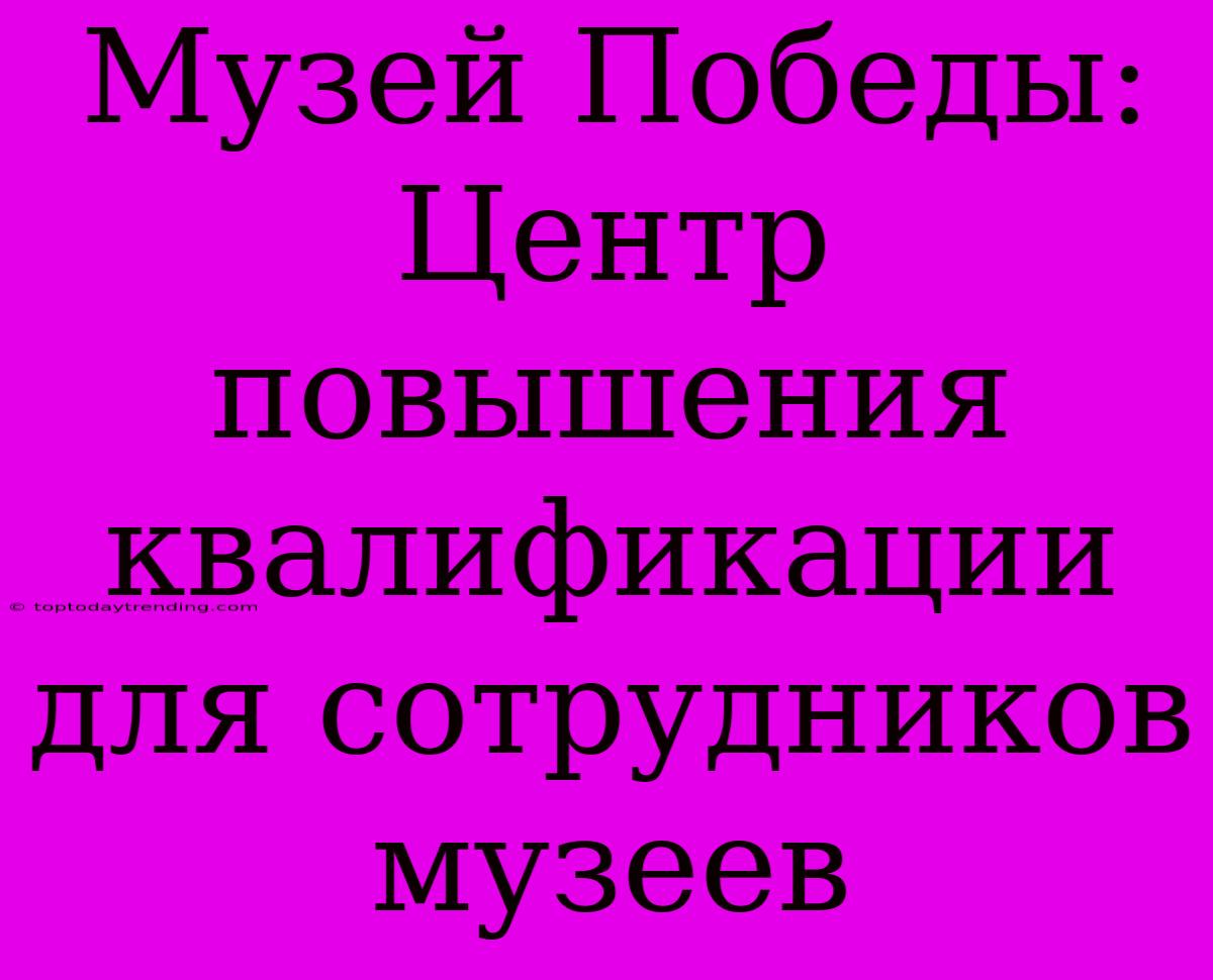 Музей Победы: Центр Повышения Квалификации Для Сотрудников Музеев