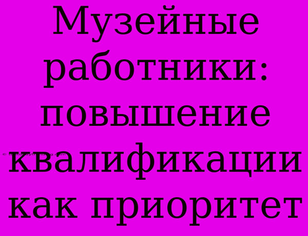 Музейные Работники:  Повышение Квалификации Как Приоритет