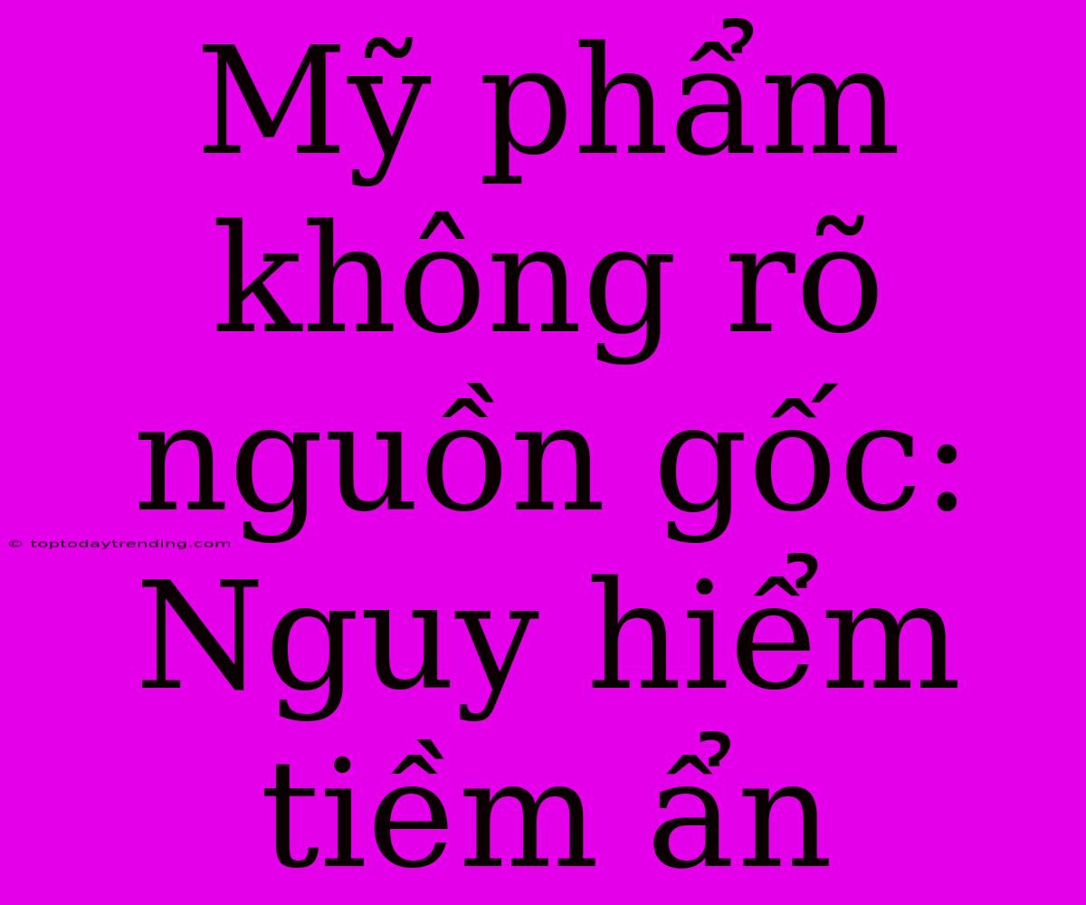 Mỹ Phẩm Không Rõ Nguồn Gốc: Nguy Hiểm Tiềm Ẩn