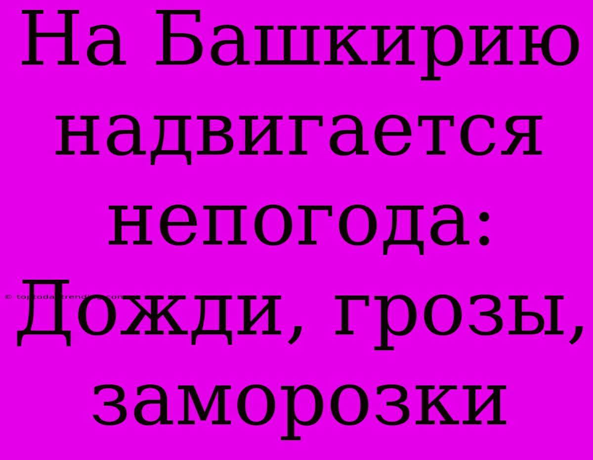 На Башкирию Надвигается Непогода: Дожди, Грозы, Заморозки