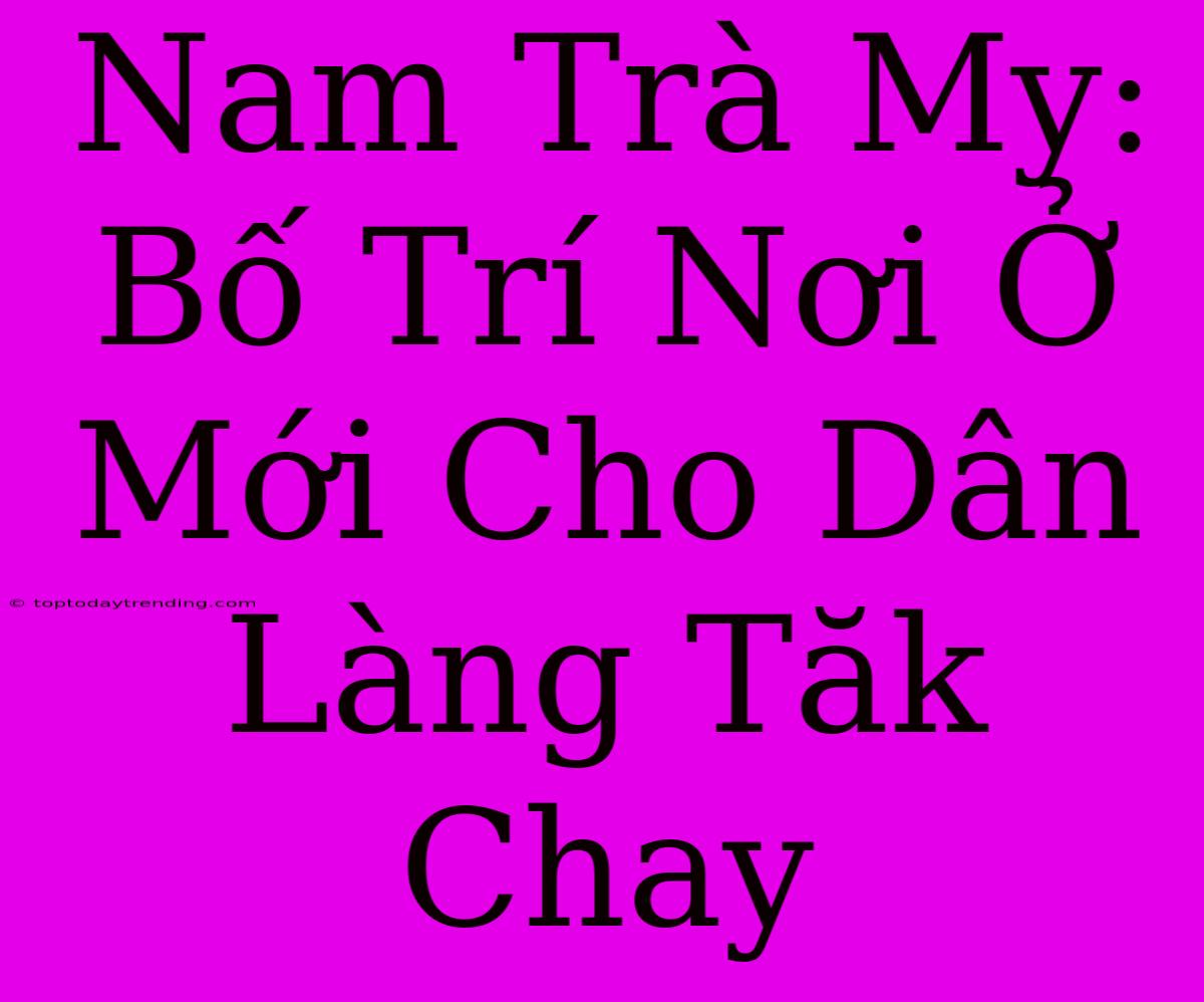 Nam Trà My: Bố Trí Nơi Ở Mới Cho Dân Làng Tăk Chay