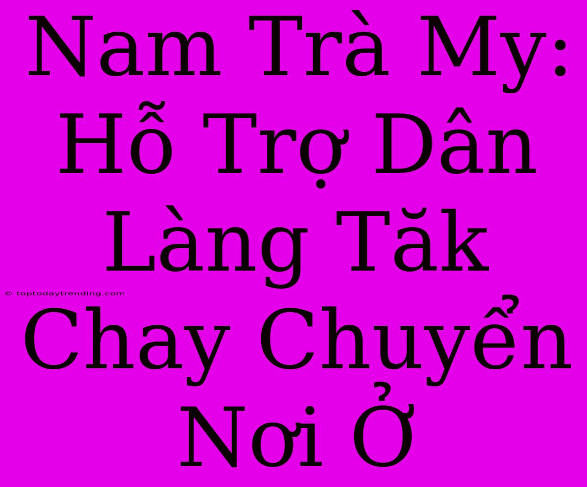 Nam Trà My: Hỗ Trợ Dân Làng Tăk Chay Chuyển Nơi Ở