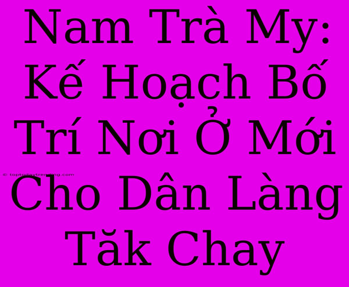 Nam Trà My: Kế Hoạch Bố Trí Nơi Ở Mới Cho Dân Làng Tăk Chay