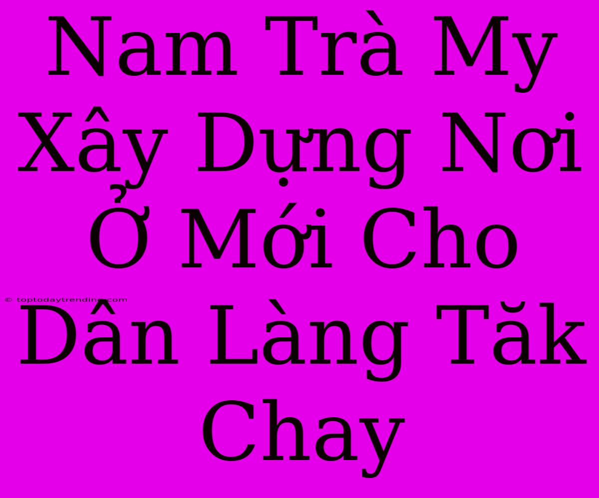 Nam Trà My Xây Dựng Nơi Ở Mới Cho Dân Làng Tăk Chay