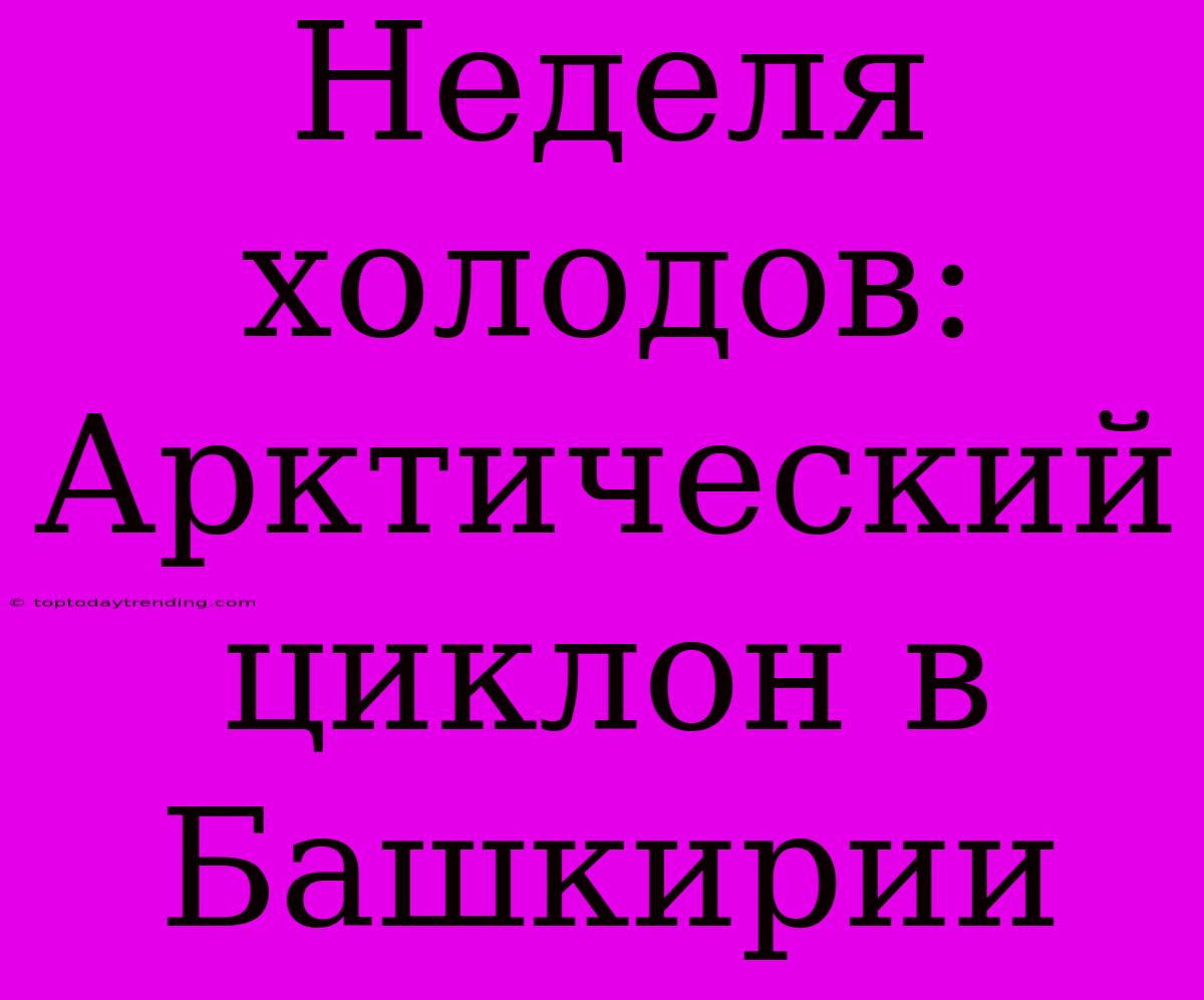 Неделя Холодов: Арктический Циклон В Башкирии