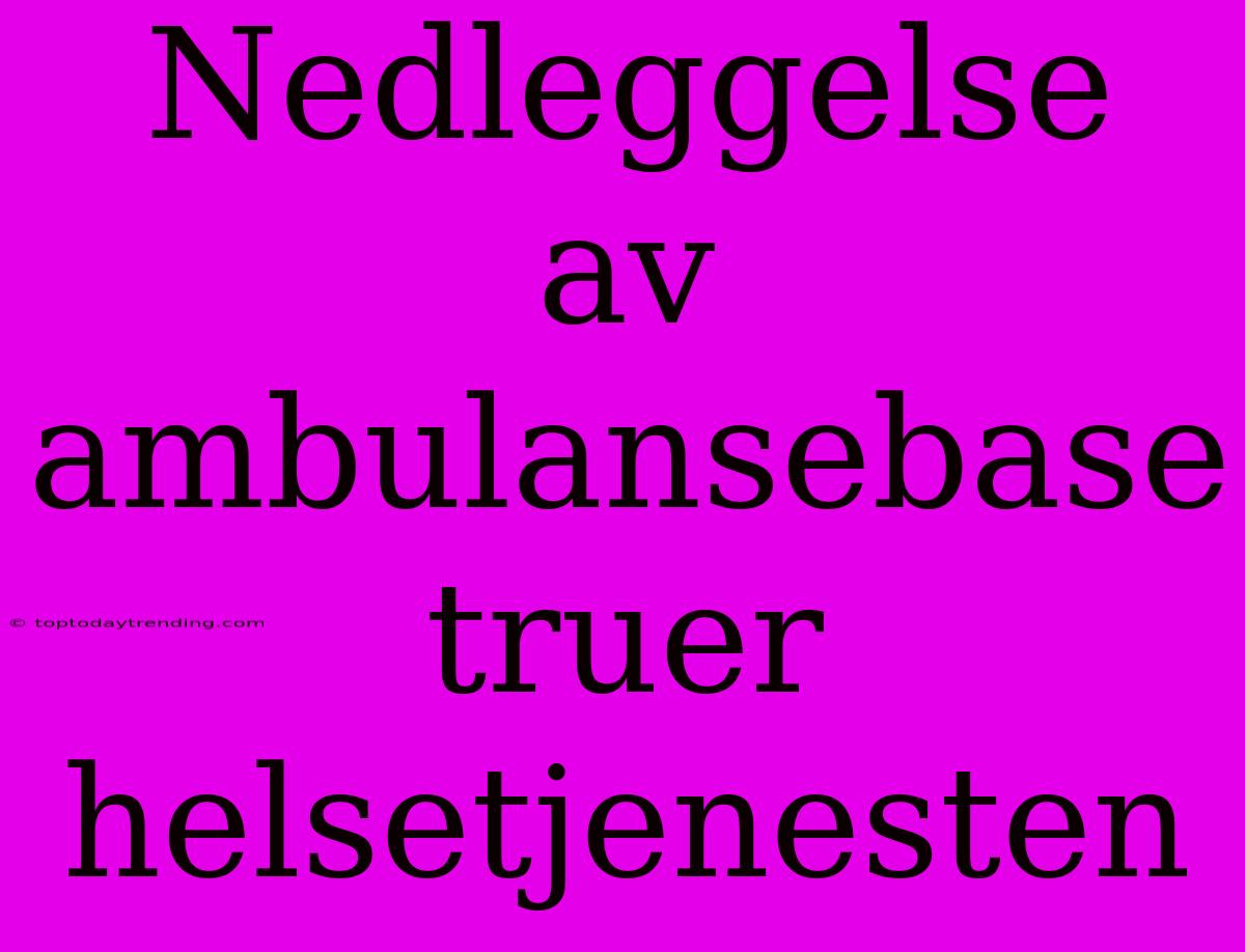 Nedleggelse Av Ambulansebase Truer Helsetjenesten