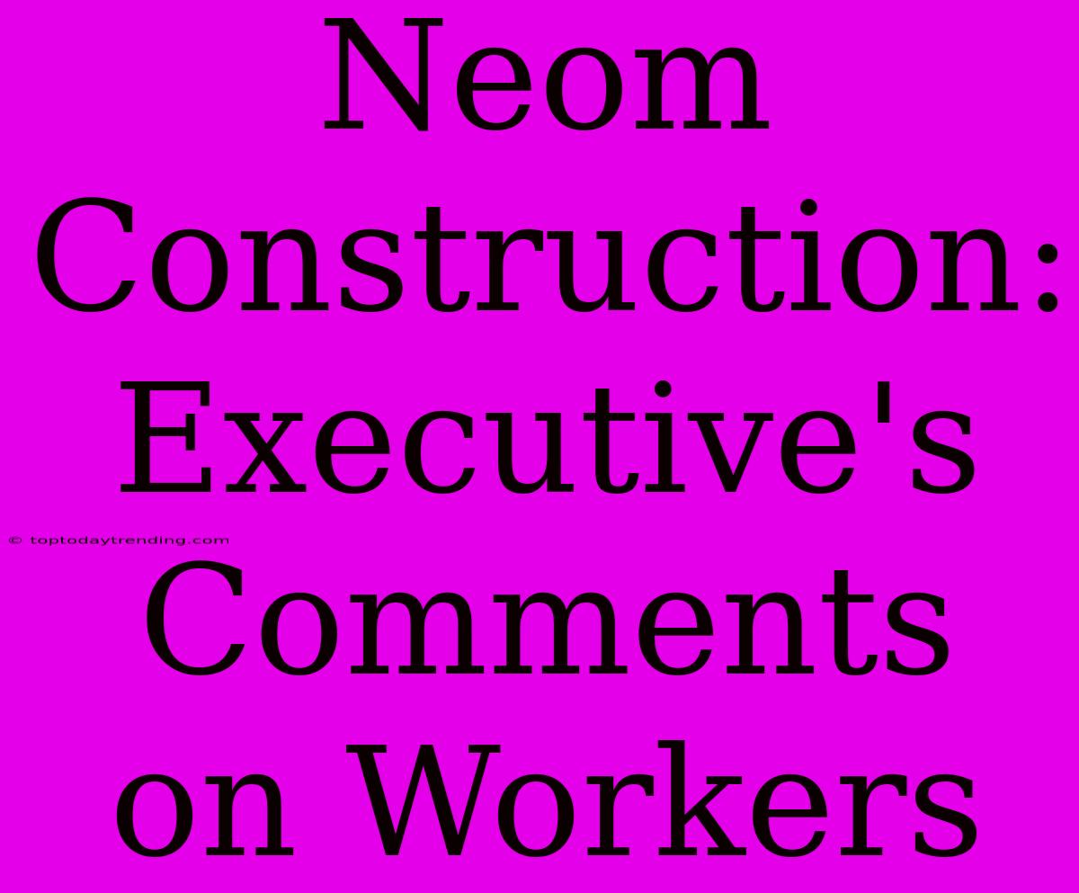 Neom Construction: Executive's Comments On Workers