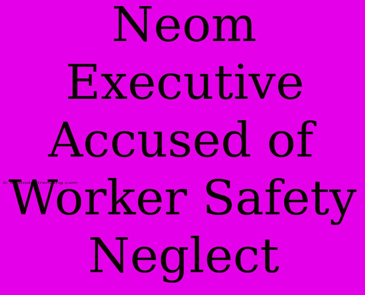 Neom Executive Accused Of Worker Safety Neglect