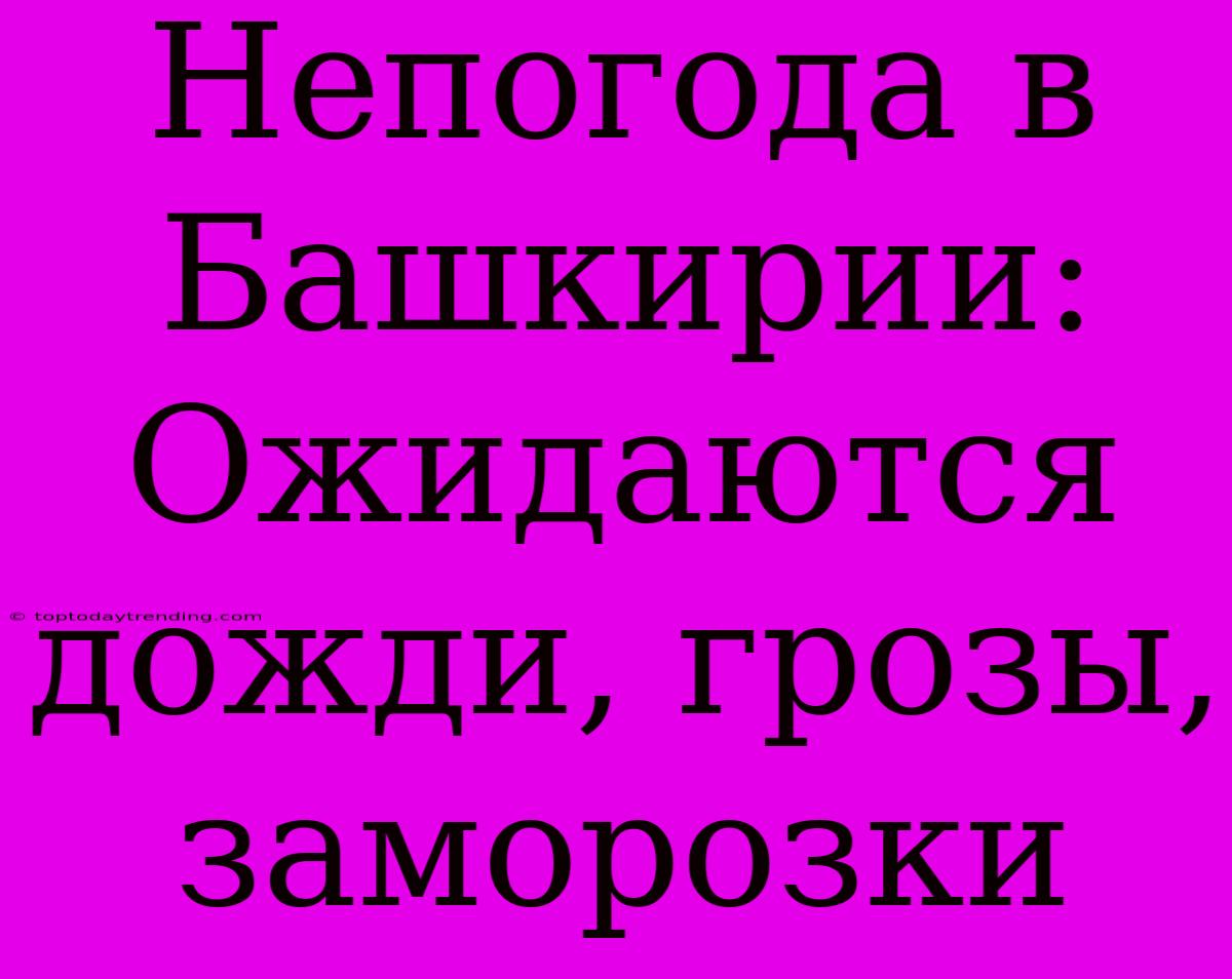 Непогода В Башкирии: Ожидаются Дожди, Грозы, Заморозки