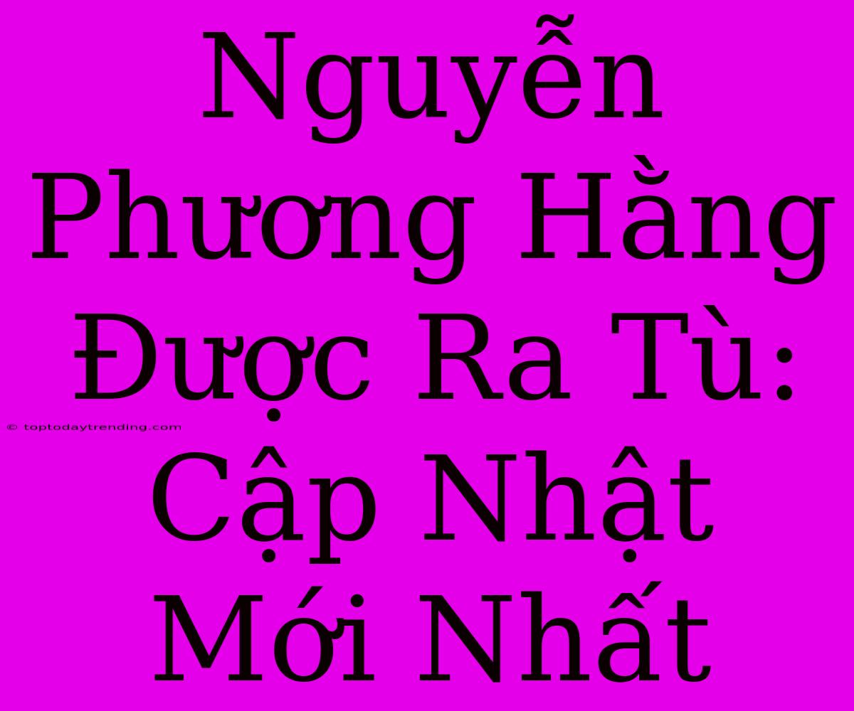 Nguyễn Phương Hằng Được Ra Tù: Cập Nhật Mới Nhất