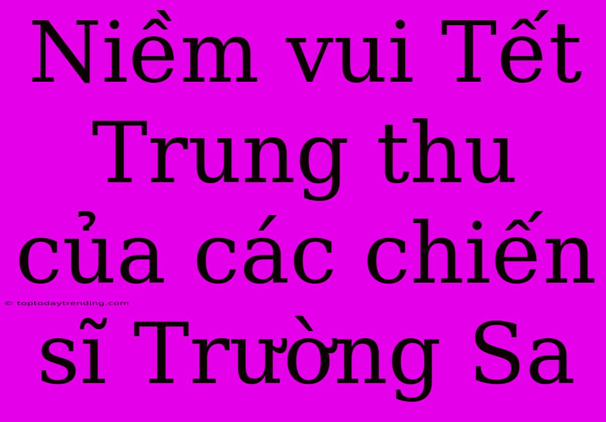 Niềm Vui Tết Trung Thu Của Các Chiến Sĩ Trường Sa