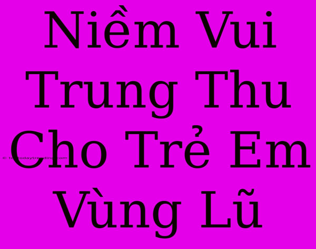 Niềm Vui Trung Thu Cho Trẻ Em Vùng Lũ