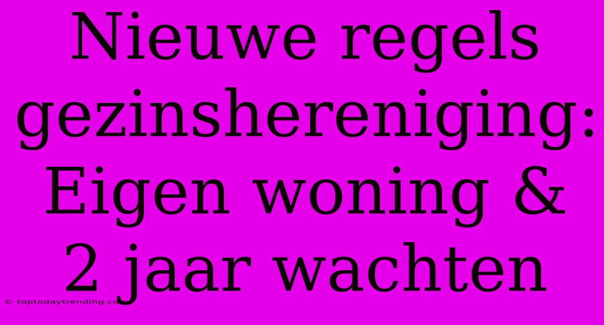 Nieuwe Regels Gezinshereniging: Eigen Woning & 2 Jaar Wachten