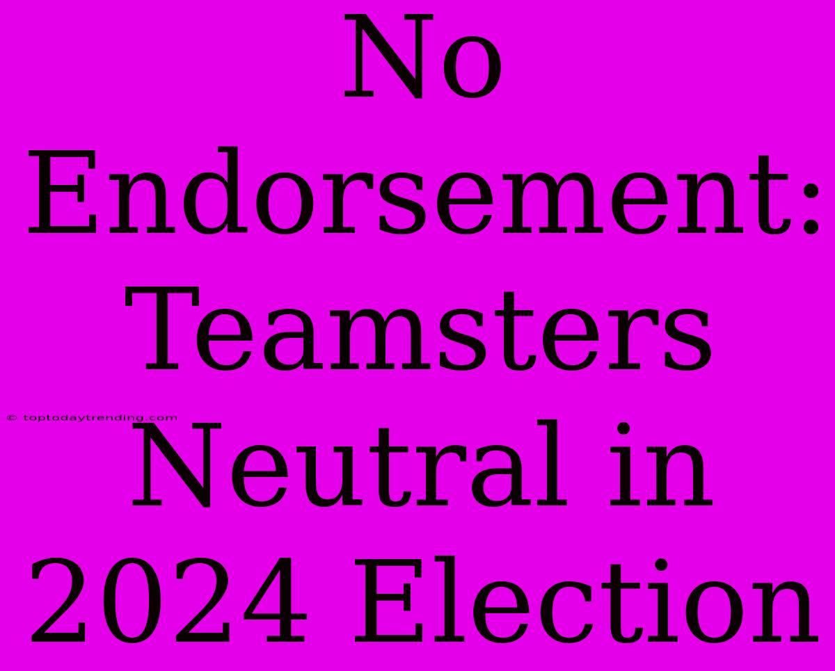 No Endorsement: Teamsters Neutral In 2024 Election