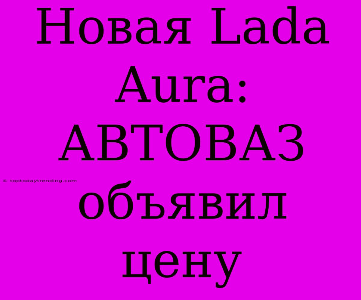 Новая Lada Aura: АВТОВАЗ Объявил Цену