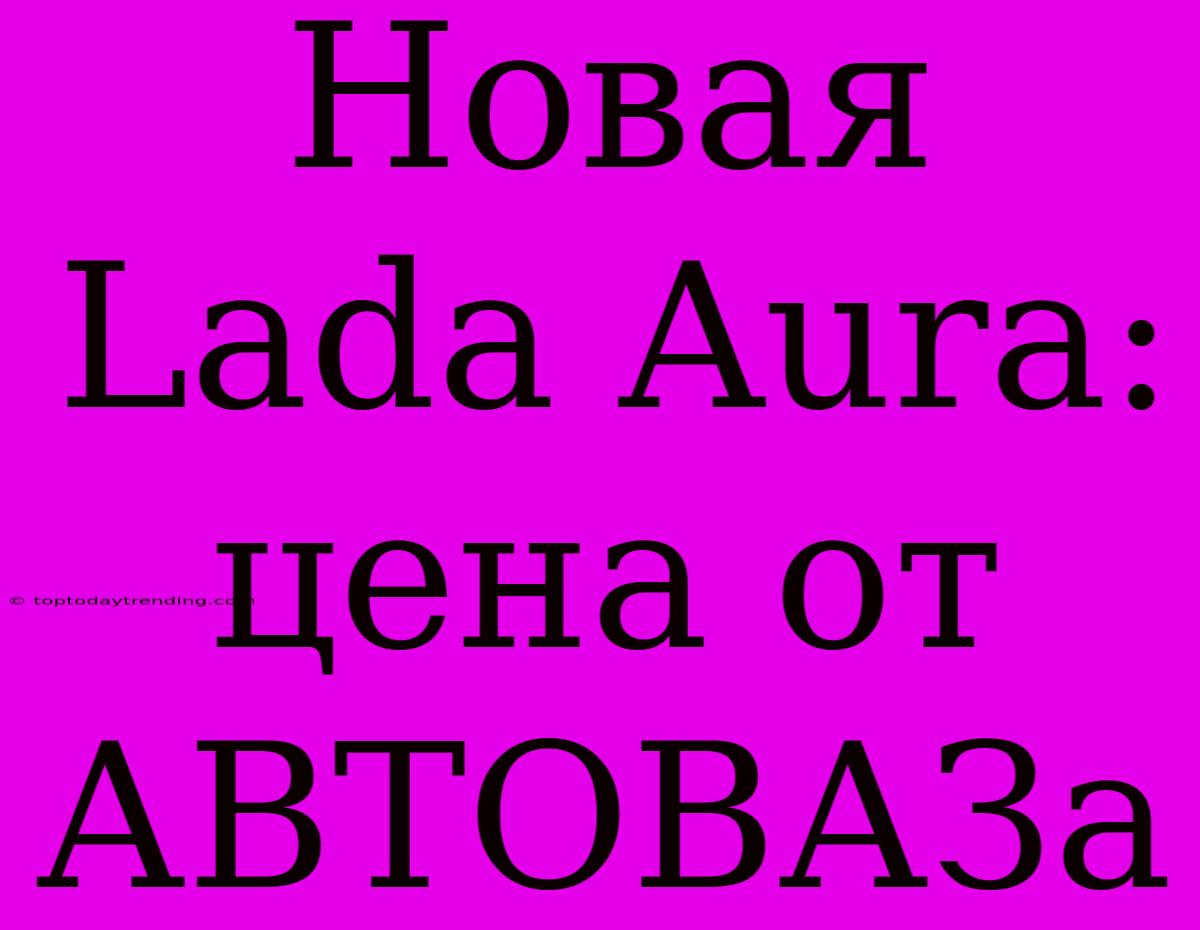 Новая Lada Aura: Цена От АВТОВАЗа