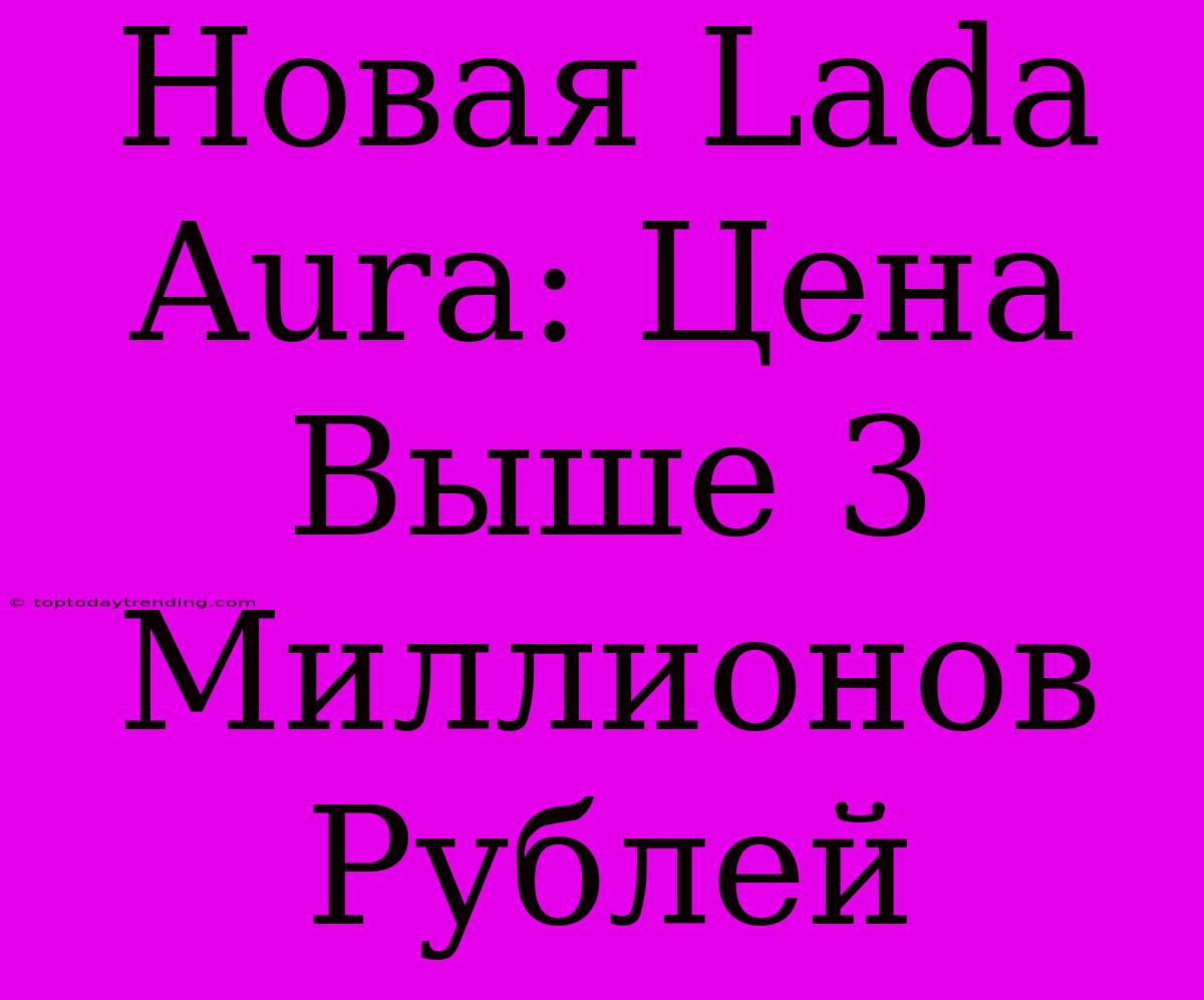 Новая Lada Aura: Цена Выше 3 Миллионов Рублей