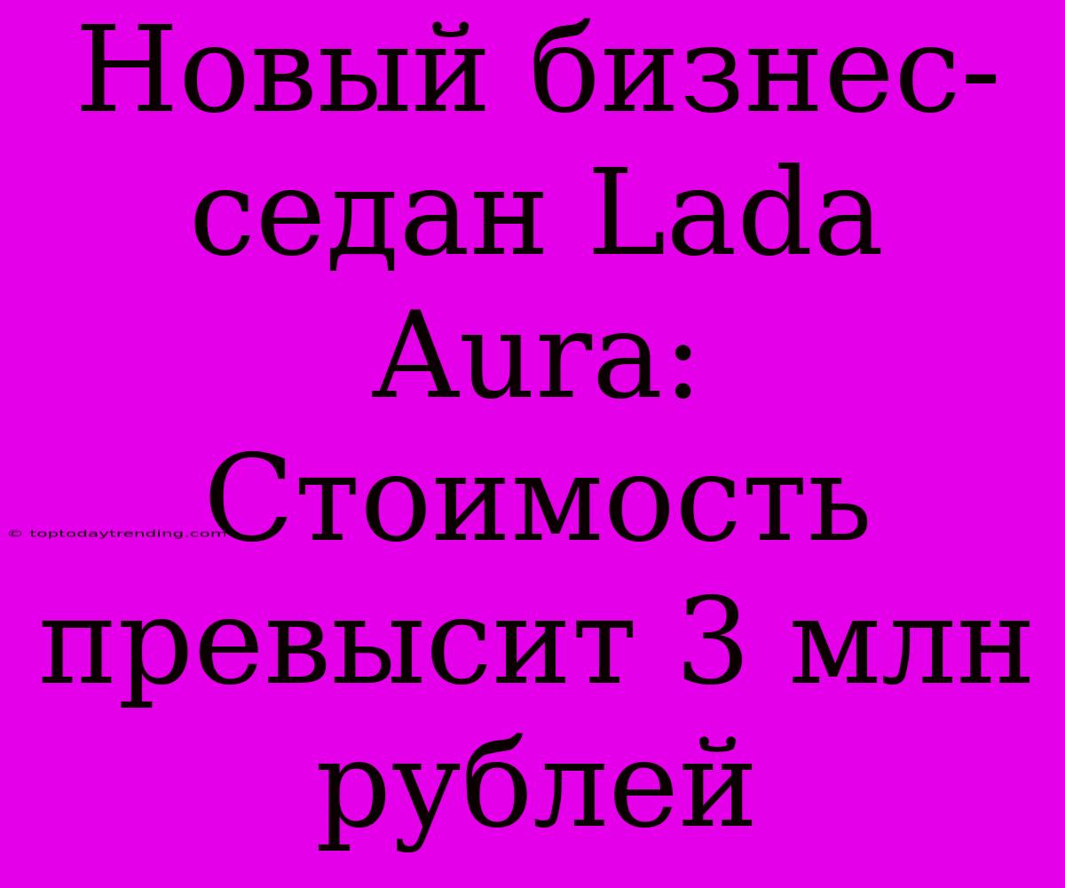 Новый Бизнес-седан Lada Aura: Стоимость Превысит 3 Млн Рублей