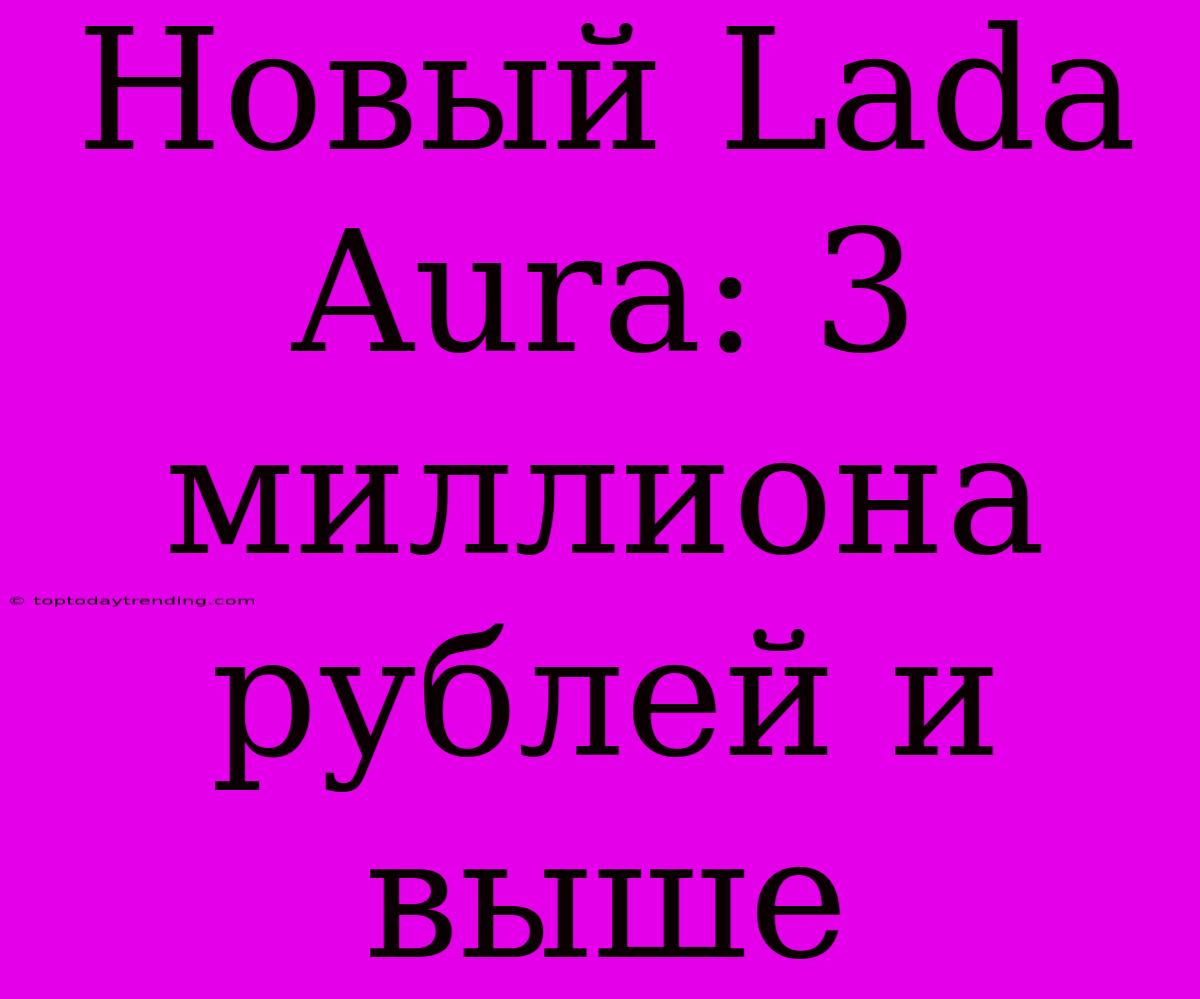 Новый Lada Aura: 3 Миллиона Рублей И Выше