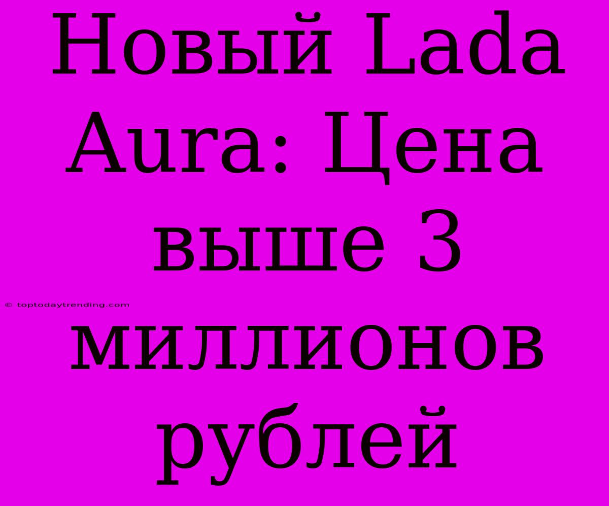 Новый Lada Aura: Цена Выше 3 Миллионов Рублей