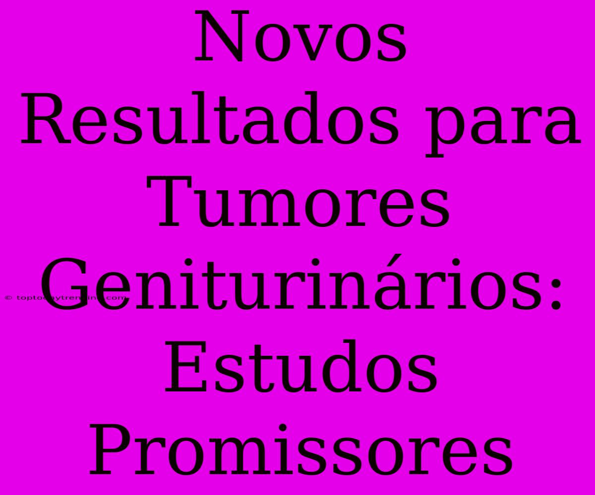 Novos Resultados Para Tumores Geniturinários: Estudos Promissores