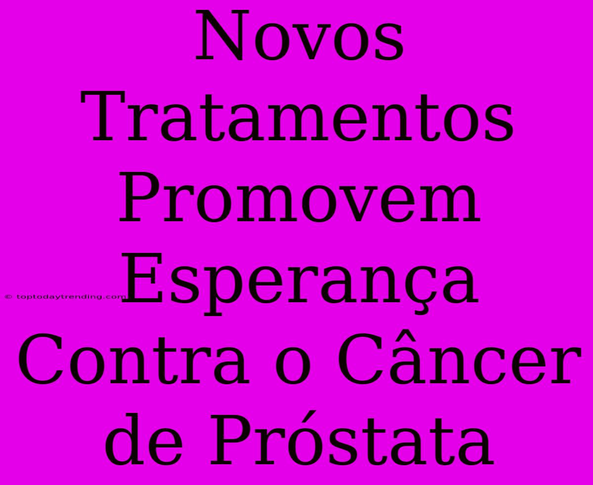 Novos Tratamentos Promovem Esperança Contra O Câncer De Próstata