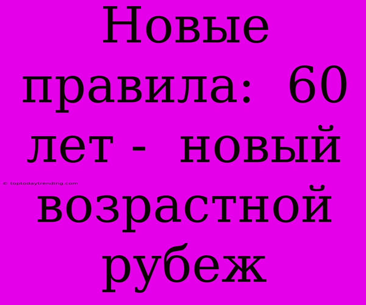 Новые Правила:  60 Лет -  Новый Возрастной Рубеж