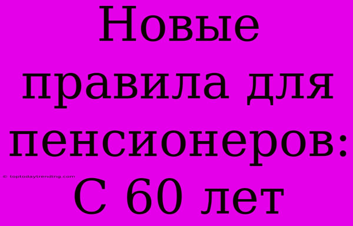 Новые Правила Для Пенсионеров: С 60 Лет